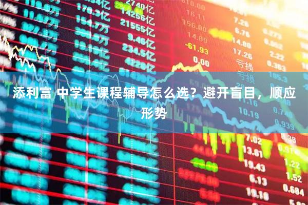 添利富 中学生课程辅导怎么选？避开盲目，顺应形势