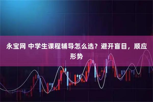 永宝网 中学生课程辅导怎么选？避开盲目，顺应形势