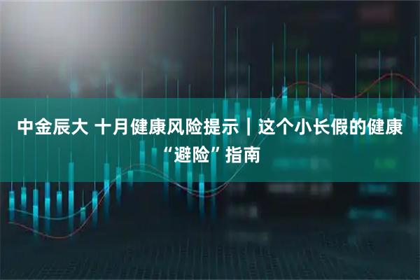 中金辰大 十月健康风险提示｜这个小长假的健康“避险”指南