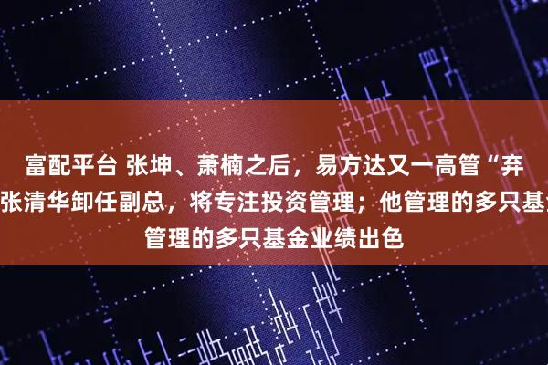 富配平台 张坤、萧楠之后，易方达又一高管“弃官从投”！张清华卸任副总，将专注投资管理；他管理的多只基金业绩出色