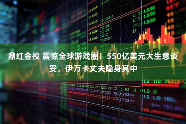 鼎红金投 震惊全球游戏圈！550亿美元大生意谈妥，伊万卡丈夫隐身其中