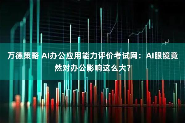 万德策略 AI办公应用能力评价考试网：AI眼镜竟然对办公影响这么大？