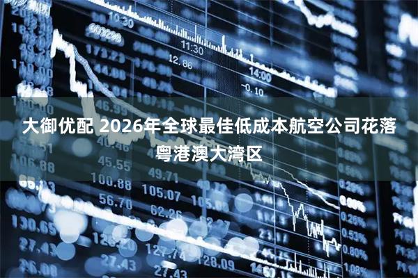 大御优配 2026年全球最佳低成本航空公司花落粤港澳大湾区