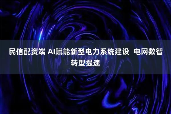 民信配资端 AI赋能新型电力系统建设  电网数智转型提速