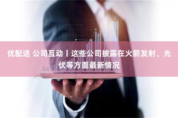 优配送 公司互动丨这些公司披露在火箭发射、光伏等方面最新情况
