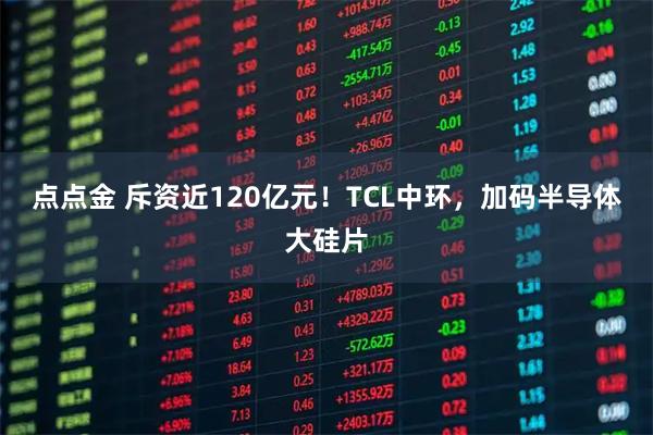 点点金 斥资近120亿元！TCL中环，加码半导体大硅片