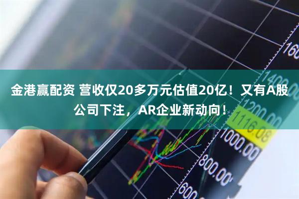 金港赢配资 营收仅20多万元估值20亿！又有A股公司下注，AR企业新动向！