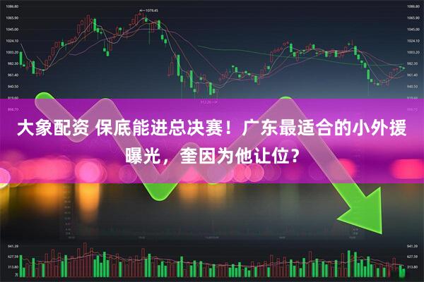 大象配资 保底能进总决赛！广东最适合的小外援曝光，奎因为他让位？